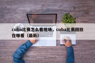 cuba比赛怎么看现场，cuba比赛回放在哪看（最新）