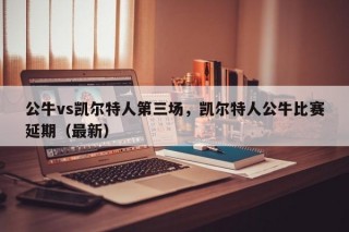 公牛vs凯尔特人第三场，凯尔特人公牛比赛延期（最新）