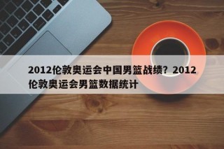 2012伦敦奥运会中国男篮战绩？2012伦敦奥运会男篮数据统计