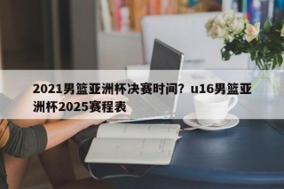 2021男篮亚洲杯决赛时间？u16男篮亚洲杯2025赛程表