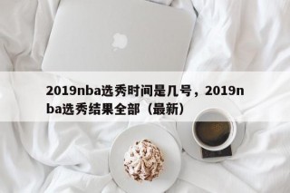 2019nba选秀时间是几号，2019nba选秀结果全部（最新）