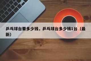 乒乓球台要多少钱，乒乓球台多少钱1台（最新）