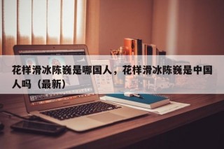 花样滑冰陈巍是哪国人，花样滑冰陈巍是中国人吗（最新）