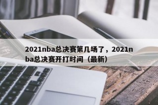 2021nba总决赛第几场了，2021nba总决赛开打时间（最新）