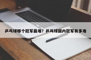 乒乓球哪个冠军最难？乒乓球国内冠军有多难
