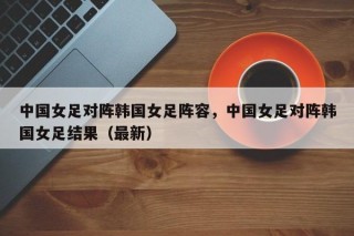 中国女足对阵韩国女足阵容，中国女足对阵韩国女足结果（最新）