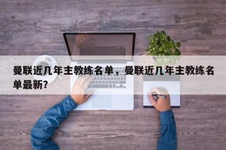 曼联近几年主教练名单，曼联近几年主教练名单最新？