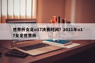 世界杯女足u17决赛时间？2021年u17女足世界杯