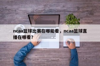 ncaa篮球比赛在哪能看，ncaa篮球直播在哪看？