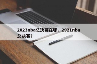 2023nba总决赛在哪，2921nba总决赛？