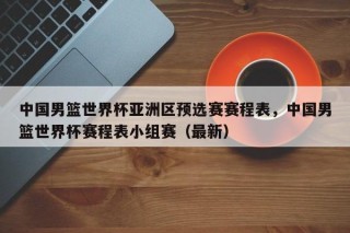 中国男篮世界杯亚洲区预选赛赛程表，中国男篮世界杯赛程表小组赛（最新）