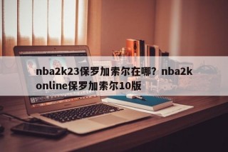 nba2k23保罗加索尔在哪？nba2konline保罗加索尔10版