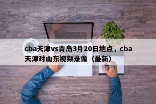 cba天津vs青岛3月20日地点，cba天津对山东视频录像（最新）