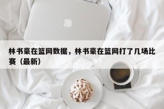 林书豪在篮网数据，林书豪在篮网打了几场比赛（最新）
