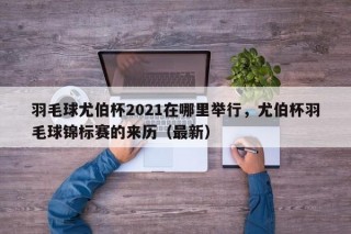 羽毛球尤伯杯2021在哪里举行，尤伯杯羽毛球锦标赛的来历（最新）