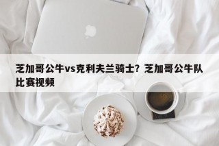 芝加哥公牛vs克利夫兰骑士？芝加哥公牛队比赛视频