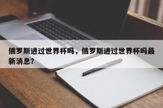 俄罗斯进过世界杯吗，俄罗斯进过世界杯吗最新消息？