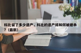 科比留了多少遗产，科比的遗产将如何被继承?（最新）