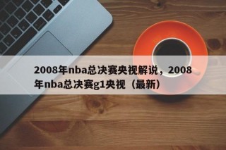 2008年nba总决赛央视解说，2008年nba总决赛g1央视（最新）