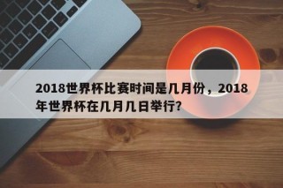 2018世界杯比赛时间是几月份，2018年世界杯在几月几日举行？