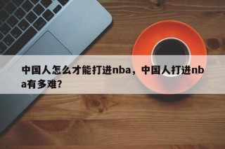 中国人怎么才能打进nba，中国人打进nba有多难？
