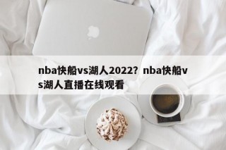 nba快船vs湖人2022？nba快船vs湖人直播在线观看