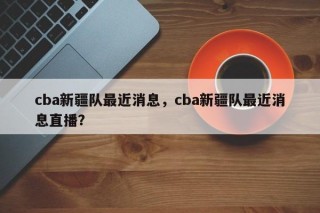 cba新疆队最近消息，cba新疆队最近消息直播？