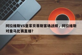 阿拉维斯VS皇家贝蒂斯客场战绩，阿拉维斯对皇马比赛直播？