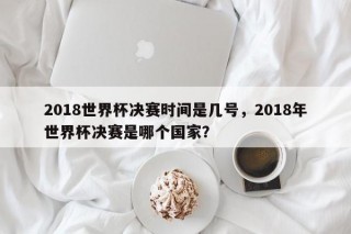 2018世界杯决赛时间是几号，2018年世界杯决赛是哪个国家？