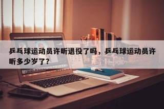 乒乓球运动员许昕退役了吗，乒乓球运动员许昕多少岁了？