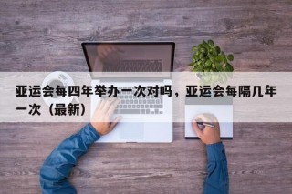 亚运会每四年举办一次对吗，亚运会每隔几年一次（最新）