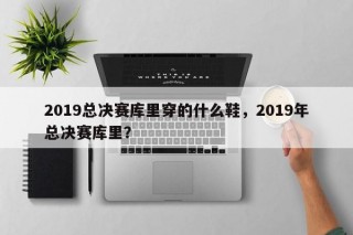 2019总决赛库里穿的什么鞋，2019年总决赛库里？