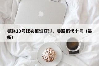曼联10号球衣都谁穿过，曼联历代十号（最新）