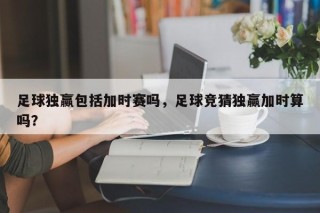 足球独赢包括加时赛吗，足球竞猜独赢加时算吗？