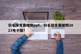 羽毛球竞赛规则ppt，羽毛球竞赛规则2023电子版？