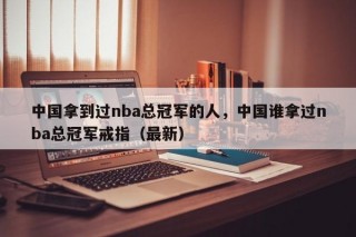 中国拿到过nba总冠军的人，中国谁拿过nba总冠军戒指（最新）