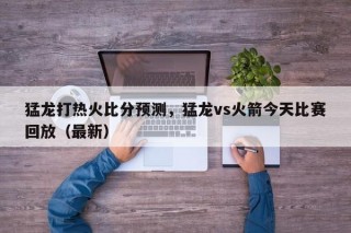 猛龙打热火比分预测，猛龙vs火箭今天比赛回放（最新）