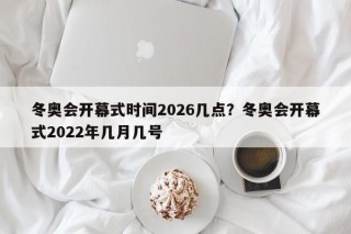 冬奥会开幕式时间2026几点？冬奥会开幕式2022年几月几号