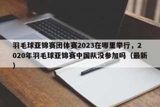 羽毛球亚锦赛团体赛2023在哪里举行，2020年羽毛球亚锦赛中国队没参加吗（最新）