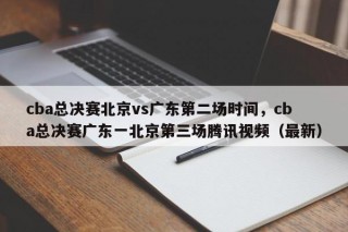cba总决赛北京vs广东第二场时间，cba总决赛广东一北京第三场腾讯视频（最新）