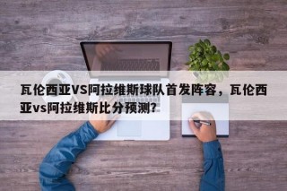 瓦伦西亚VS阿拉维斯球队首发阵容，瓦伦西亚vs阿拉维斯比分预测？