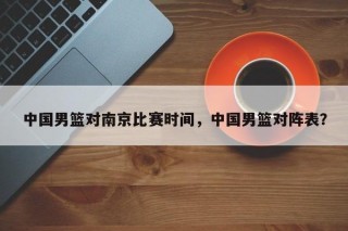 中国男篮对南京比赛时间，中国男篮对阵表？