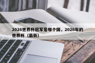2026世界杯冠军是哪个国，2026年的世界杯（最新）