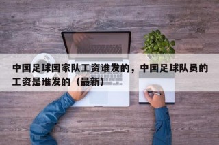 中国足球国家队工资谁发的，中国足球队员的工资是谁发的（最新）