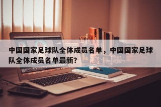 中国国家足球队全体成员名单，中国国家足球队全体成员名单最新？