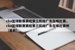 cba篮球联赛赛程第三阶段广东在哪比赛，cba篮球联赛赛程第三阶段广东在哪比赛啊（最新）