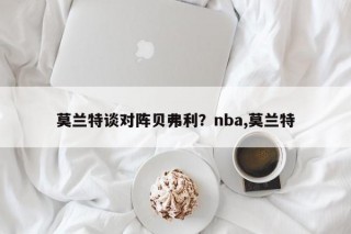莫兰特谈对阵贝弗利？nba,莫兰特