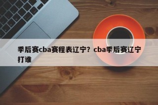 季后赛cba赛程表辽宁？cba季后赛辽宁打谁