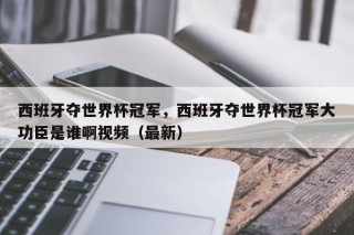 西班牙夺世界杯冠军，西班牙夺世界杯冠军大功臣是谁啊视频（最新）