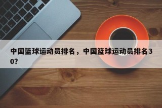 中国篮球运动员排名，中国篮球运动员排名30？